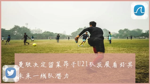 曼联决定留莱昂于U21队发展看好其未来一线队潜力