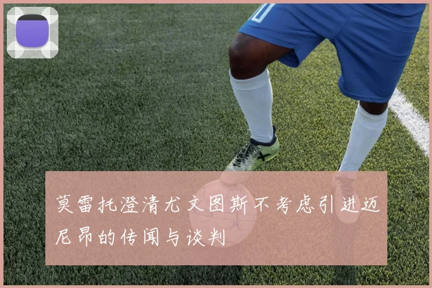 莫雷托澄清尤文图斯不考虑引进迈尼昂的传闻与谈判