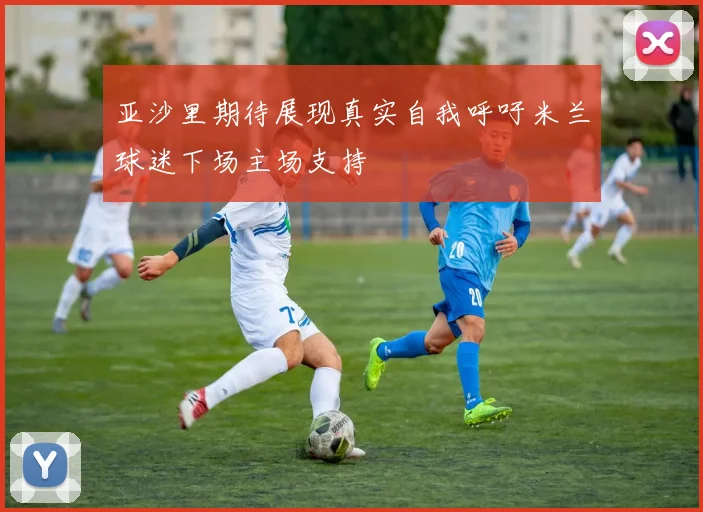 亚沙里期待展现真实自我呼吁米兰球迷下场主场支持