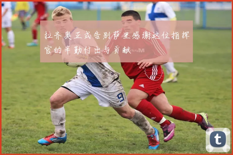 拉齐奥正式告别萨里感谢这位指挥官的辛勤付出与贡献