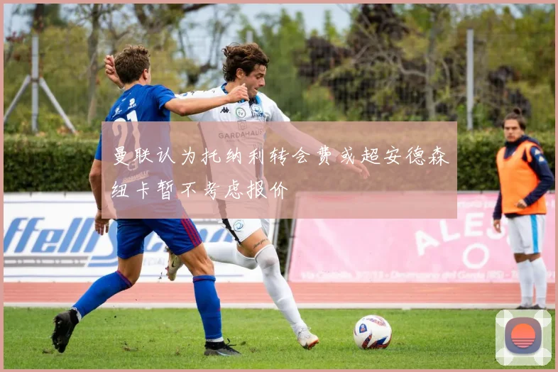 曼联认为托纳利转会费或超安德森纽卡暂不考虑报价