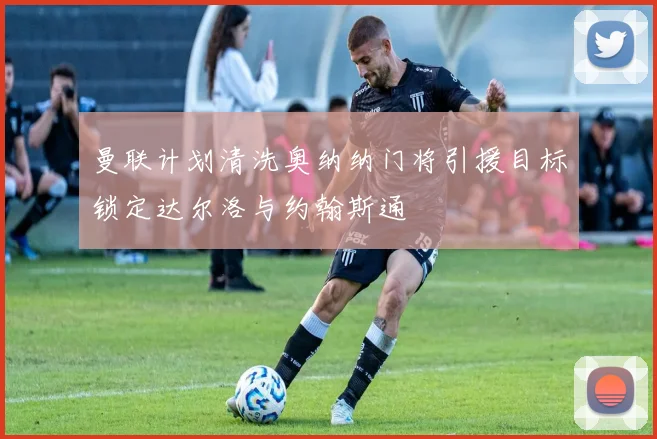 曼联计划清洗奥纳纳门将引援目标锁定达尔洛与约翰斯通