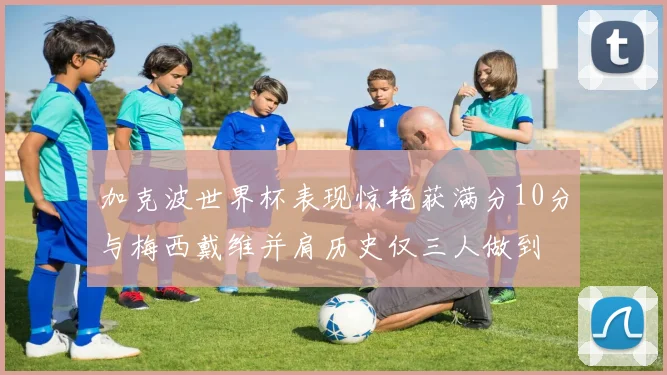 加克波世界杯表现惊艳获满分10分与梅西戴维并肩历史仅三人做到