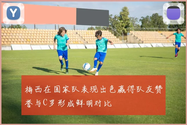 梅西在国家队表现出色赢得队友赞誉与C罗形成鲜明对比