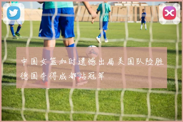 中国女篮加时遗憾出局美国队险胜德国夺得成都站冠军